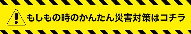 もしもの時のかんたん災害対策はコチラ